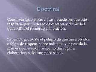 Conservar las cenizas en casa puede ser que esté
inspirada por un deseo de cercanía y de piedad
que facilite el recuerdo y la oración.
Sin embargo, existe el peligro de que haya olvidos
o faltas de respeto, sobre todo una vez pasada la
primera generación, así como dar lugar a
elaboraciones del luto poco sanas.
 