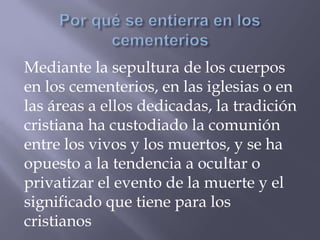 Mediante la sepultura de los cuerpos
en los cementerios, en las iglesias o en
las áreas a ellos dedicadas, la tradición
cristiana ha custodiado la comunión
entre los vivos y los muertos, y se ha
opuesto a la tendencia a ocultar o
privatizar el evento de la muerte y el
significado que tiene para los
cristianos
 