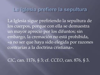 La Iglesia sigue prefiriendo la sepultura de
los cuerpos, porque con ella se demuestra
un mayor aprecio por los difuntos; sin
embargo, la cremación no está prohibida,
«a no ser que haya sido elegida por razones
contrarias a la doctrina cristiana».
CIC, can. 1176, § 3; cf. CCEO, can. 876, § 3.
 