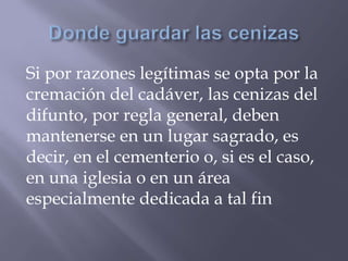 Si por razones legítimas se opta por la
cremación del cadáver, las cenizas del
difunto, por regla general, deben
mantenerse en un lugar sagrado, es
decir, en el cementerio o, si es el caso,
en una iglesia o en un área
especialmente dedicada a tal fin
 