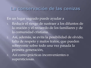 En un lugar sagrado puede ayudar a
1. Reducir el riesgo de sustraer a los difuntos de
la oración y el recuerdo de los familiares y de
la comunidad cristiana.
2. Así, además, se evita la posibilidad de olvido,
falta de respeto y malos tratos, que pueden
sobrevenir sobre todo una vez pasada la
primera generación,
3. Así como prácticas inconvenientes o
supersticiosas.
 