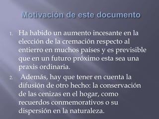 1. Ha habido un aumento incesante en la
elección de la cremación respecto al
entierro en muchos países y es previsible
que en un futuro próximo esta sea una
praxis ordinaria.
2. Además, hay que tener en cuenta la
difusión de otro hecho: la conservación
de las cenizas en el hogar, como
recuerdos conmemorativos o su
dispersión en la naturaleza.
 
