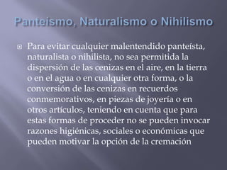  Para evitar cualquier malentendido panteísta,
naturalista o nihilista, no sea permitida la
dispersión de las cenizas en el aire, en la tierra
o en el agua o en cualquier otra forma, o la
conversión de las cenizas en recuerdos
conmemorativos, en piezas de joyería o en
otros artículos, teniendo en cuenta que para
estas formas de proceder no se pueden invocar
razones higiénicas, sociales o económicas que
pueden motivar la opción de la cremación
 