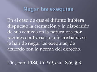 En el caso de que el difunto hubiera
dispuesto la cremación y la dispersión
de sus cenizas en la naturaleza por
razones contrarias a la fe cristiana, se
le han de negar las exequias, de
acuerdo con la norma del derecho.
CIC, can. 1184; CCEO, can. 876, § 3.
 