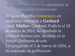 El Sumo Pontífice Francisco, en
audiencia concedida a Gerhard
Card. Müller, Cardenal Prefecto el 18
de marzo de 2016, ha aprobado la
presente Instrucción, decidida en la
Sesión Ordinaria de esta
Congregación el 2 de marzo de 2016, y
ha ordenado su publicación
 