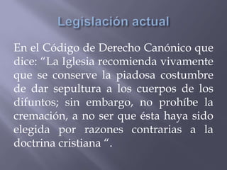 En el Código de Derecho Canónico que
dice: “La Iglesia recomienda vivamente
que se conserve la piadosa costumbre
de dar sepultura a los cuerpos de los
difuntos; sin embargo, no prohíbe la
cremación, a no ser que ésta haya sido
elegida por razones contrarias a la
doctrina cristiana “.
 