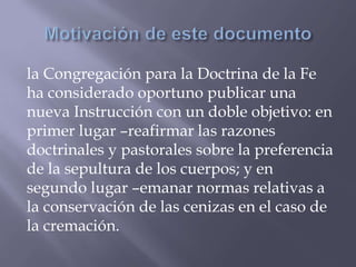 la Congregación para la Doctrina de la Fe
ha considerado oportuno publicar una
nueva Instrucción con un doble objetivo: en
primer lugar –reafirmar las razones
doctrinales y pastorales sobre la preferencia
de la sepultura de los cuerpos; y en
segundo lugar –emanar normas relativas a
la conservación de las cenizas en el caso de
la cremación.
 