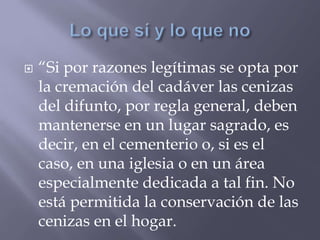  “Si por razones legítimas se opta por
la cremación del cadáver las cenizas
del difunto, por regla general, deben
mantenerse en un lugar sagrado, es
decir, en el cementerio o, si es el
caso, en una iglesia o en un área
especialmente dedicada a tal fin. No
está permitida la conservación de las
cenizas en el hogar.
 