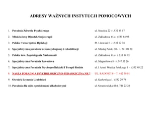 ADRESY WAŻNYCH INSTYTUCJI POMOCOWYCH
1. Poradnia Zdrowia Psychicznego ul. Staszica 22 - t.532 85 17
2. Młodzieżowy Ośrodek Socjoterapii ul. Zakładowa 11a - t.533 84 95
3. Polskie Towarzystwo Dysleksji Pl. Litewski 5 - t.532 62 38
4. Specjalistyczna poradnia wczesnej diagnozy i rehabilitacji ul. Młodej Polski 30 - t. 741 09 30
5. Polskie tow. Zapobiegania Narkomanii ul. Zakładowa 11a - t. 533 84 95
6. Specjalistyczna Poradnia Zawodowa ul. Magnoliowa 8 – t.747 35 26
7. Specjalistyczna Poradnia Psychoprofilaktyki I Terapii Rodzin ul. I Armii Wojska Polskiego 1 – t.532 48 22
8. NASZA PORADNIA PSYCHOLOGICZNO-PEDAOGICZNA NR 2 UL. RADOŚCI 8 – T. 442 30 01
9. Ośrodek Leczenia Uzależnień ul. Karłowicza 1, t.532 29 79
10. Poradnia dla osób z problemami alkoholowymi ul Abramowicka 4B t. 744 22 28
 