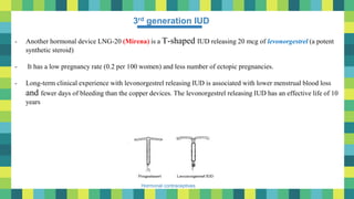 10
Hormonal contraceptives
3rd generation IUD
- Another hormonal device LNG-20 (Mirena) is a T-shaped IUD releasing 20 mcg of levonorgestrel (a potent
synthetic steroid)
- It has a low pregnancy rate (0.2 per 100 women) and less number of ectopic pregnancies.
- Long-term clinical experience with levonorgestrel releasing IUD is associated with lower menstrual blood loss
and fewer days of bleeding than the copper devices. The levonorgestrel releasing IUD has an effective life of 10
years
 