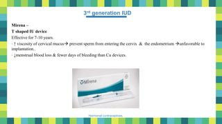 11
Hormonal contraceptives
3rd generation IUD
Mirena –
T shaped IU device
Effective for 7-10 years.
• ↑ viscosity of cervical mucus prevent sperm from entering the cervix & the endometrium unfavorable to
implantation..
• ↓menstrual blood loss & fewer days of bleeding than Cu devices.
 