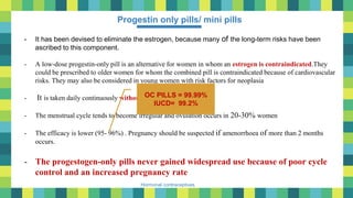 27
Hormonal contraceptives
Progestin only pills/ mini pills
- It has been devised to eliminate the estrogen, because many of the long-term risks have been
ascribed to this component.
- A low-dose progestin-only pill is an alternative for women in whom an estrogen is contraindicated.They
could be prescribed to older women for whom the combined pill is contraindicated because of cardiovascular
risks. They may also be considered in young women with risk factors for neoplasia
- It is taken daily continuously without any gap.
- The menstrual cycle tends to become irregular and ovulation occurs in 20-30% women
- The efficacy is lower (95- 96%) . Pregnancy should be suspected if amenorrhoea of more than 2 months
occurs.
- The progestogen-only pills never gained widespread use because of poor cycle
control and an increased pregnancy rate
OC PILLS = 99.99%
IUCD= 99.2%
 