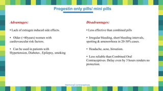 29
Hormonal contraceptives
Progestin only pills/ mini pills
Advantages:
• Lack of estrogen induced side effects.
• Older (>40years) women with
cardiovascular risk factors.
• Can be used in patients with
Hypertension, Diabetes , Epilepsy, smoking
Disadvantages:
• Less effective than combined pills
• Irregular bleeding, short bleeding intervals,
spotting & amenorrhoea in 20-30% cases.
• Headache, acne, hirsutism.
• Less reliable than Combined Oral
Contraceptives. Delay even by 3 hours renders no
protection.
 