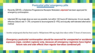 32
Hormonal contraceptives
Postcoital pills/ emergency pills
- Recently (2010), a Selective Progesterone Receptor Modulator ulipristal has been approved for
emergency contraception.
- Ulipristal 30 mg single dose as soon as possible, but within 120 hours of intercourse. It is an equally
effective (failure rate 1- 3% compared to levonorgestrel 2- 4%) and equally well tolerated alternative
method
- Another antiprogestin that has been used is- Mifepristone 600 mg single dose taken within 72 hours of intercourse.
- Emergency postcoital contraception should be reserved for unexpected or accidental
exposure (rape, condom rupture) only, because all emergency regimens have higher
failure rate and side effects than regular low-dose combined pill.
 