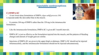 37
Hormonal contraceptives
Injectable contraceptives
C] DMPA-SC
- A new lower-dose formulation of DMPA, depo-subQ provera 104
is injected under the skin rather than in the muscle.
- It contains 104 mg of DMPA rather than the 150 mg in the intramuscular
formulation.
- Like the intramuscular formulation, DMPA-SC is given at 3-month intervals.
- DMPA-SC is just as effective as the formulation injected into the muscle, and the patterns of bleeding
changes and amount of weight gain are similar.
- Injections of DMPA-SC are given in the upper thigh or abdomen. DMP A-SC should not be injected
intramuscularly, and the intramuscular formulation should not be injected subcutaneously.
 