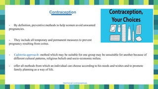 4
Hormonal contraceptives
Contraception
- By definition, preventive methods to help women avoid unwanted
pregnancies.
- They include all temporary and permanent measures to prevent
pregnancy resulting from coitus.
- Cafeteria approach- method which may be suitable for one group may be unsuitable for another because of
different cultural patterns, religious beliefs and socio-economic milieu.
- offer all methods from which an individual can choose according to his needs and wishes and to promote
family planning as a way of life.
 