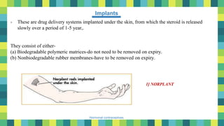 40
Hormonal contraceptives
Implants
- These are drug delivery systems implanted under the skin, from which the steroid is released
slowly over a period of 1-5 year,.
They consist of either-
(a) Biodegradable polymeric matrices-do not need to be removed on expiry.
(b) Nonbiodegradable rubber membranes-have to be removed on expiry.
1] NORPLANT
 