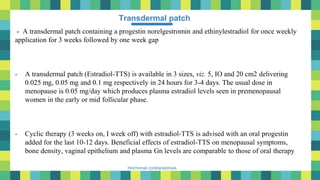 43
Hormonal contraceptives
Transdermal patch
- A transdermal patch containing a progestin norelgestromin and ethinylestradiol for once weekly
application for 3 weeks followed by one week gap
- A transdermal patch (Estradiol-TTS) is available in 3 sizes, viz. 5, IO and 20 cm2 delivering
0.025 mg, 0.05 mg and 0.1 mg respectively in 24 hours for 3-4 days. The usual dose in
menopause is 0.05 mg/day which produces plasma estradiol levels seen in premenopausal
women in the early or mid follicular phase.
- Cyclic therapy (3 weeks on, I week off) with estradiol-TTS is advised with an oral progestin
added for the last 10-12 days. Beneficial effects of estradiol-TTS on menopausal symptoms,
bone density, vaginal epithelium and plasma Gn levels are comparable to those of oral therapy
 