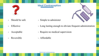 5
Hormonal contraceptives
Ideal Contraception
- Should be safe
- Effective
- Acceptable
- Reversible
- Simple to administer
- Long lasting enough to obviate frequent administration
- Require no medical supervision
- Affordable
 