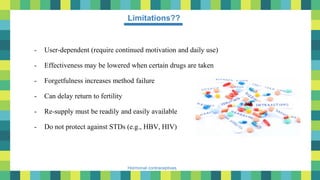 51
Hormonal contraceptives
Limitations??
- User-dependent (require continued motivation and daily use)
- Effectiveness may be lowered when certain drugs are taken
- Forgetfulness increases method failure
- Can delay return to fertility
- Re-supply must be readily and easily available
- Do not protect against STDs (e.g., HBV, HIV)
 