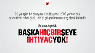 20 yılı aﬂkın bir deneyimle kuruldu¤umuz 2009 y›l›ndan beri
bu inan›lmaz sihirli gücü, “etki”yi çal›ﬂmalar›m›zda araç olarak kulland›k.
Ve ﬂunu keﬂfettik:
 
