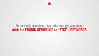Biz de onunla besleniyoruz. Ama art›k onun için yaﬂam›yoruz.
Art›k biz ETK‹N‹N KEND‹S‹Y‹Z ve “ETK‹” ÜRET‹YORUZ.
 