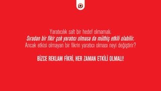 Yarat›c›l›k salt bir hedef olmamal›.
S›radan bir fikir çok yarat›c› olmasa da müthiﬂ etkili olabilir.
Ancak etkisi olmayan bir fikrin yarat›c› olmas› neyi de¤iﬂtirir?
B‹ZCE REKLAM F‹KR‹, HER ZAMAN ETK‹L‹ OLMALI!
 