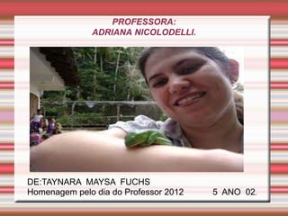 PROFESSORA:
              ADRIANA NICOLODELLI.




DE:TAYNARA MAYSA FUCHS
Homenagem pelo dia do Professor 2012   5 ANO 02.
 