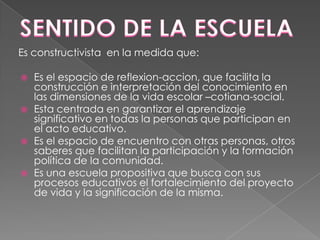 Es constructivista en la medida que:








Es el espacio de reflexion-accion, que facilita la
construcción e interpretación del conocimiento en
las dimensiones de la vida escolar –cotiana-social.
Esta centrada en garantizar el aprendizaje
significativo en todas la personas que participan en
el acto educativo.
Es el espacio de encuentro con otras personas, otros
saberes que facilitan la participación y la formación
política de la comunidad.
Es una escuela propositiva que busca con sus
procesos educativos el fortalecimiento del proyecto
de vida y la significación de la misma.

 