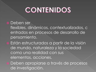 Deben ser
flexibles, dinámicos, contextualizados, c
entrados en procesos de desarrollo de
pensamiento.
 Están estructurados a partir de la visión
de mundo, naturaleza y la sociedad
como una realidad con sus
elementos, acciones.
 Deben apropiarse a través de procesos
de investigación.


 