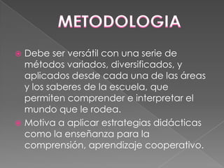 Debe ser versátil con una serie de
métodos variados, diversificados, y
aplicados desde cada una de las áreas
y los saberes de la escuela, que
permiten comprender e interpretar el
mundo que le rodea.
 Motiva a aplicar estrategias didácticas
como la enseñanza para la
comprensión, aprendizaje cooperativo.


 