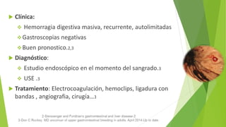  Clínica:
 Hemorragia digestiva masiva, recurrente, autolimitadas
Gastroscopias negativas
Buen pronostico.2,3
 Diagnóstico:
 Estudio endoscópico en el momento del sangrado.3
 USE .3
 Tratamiento: Electrocoagulación, hemoclips, ligadura con
bandas , angiografia, cirugía…3
 