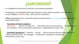 • Es un diagnostico infrecuente, de exclusión y por anatomía patológica.4
• El estomago es mas afectado( Gastritis granulomatosa, ulceras, fibrosis de pared) , se ha descrito en
intestino delgado, APENDICE, colon , recto, páncreas y peritoneo.4
• Clínica: Epigastralgia, pirosis, obstrucción pilórica, perdida de peso, HD es infrecuente pero puede ser la
presentación inicial.4
*Sarcoidosis de intestino delgado: 4
- 60- 50 años -Diarrea sin sangre (>Fr) -Dolor abdominal cólico periumbilical -Perdida de peso
-Dx: Histologico + TAC con adenopatías abdominales + negatividad para hongos y TBC
4.Praveen Govender, Jeffrey Berman. Gastrointestinal and hepatic sarcoidosis, May 2014
*Sarcoidosis Apendicecal: 4 - Hombres - 30 años -Dolor en fosa iliaca derecha subagudo/crónico
- Absceso apendicecal (Fr) -Dx: Histologico - Dx diferencial: Enterobiosis, schistosomosis,
actinomicosis, yersinia, TBC.
 