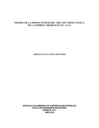 MEJORA DE LA PRODUCTIVIDAD DEL ÁREA DE CORTE CIZALLA
DE LA EMPRESA TROQUELES R.C. S.A.S.
ADRIANA LUCIA NIVIA HURTADO
ESCUELA COLOMBIANA DE CARRERAS INDUSTRIALES
FACULTAD INGENIERIA INDUSTRIAL
BOGOTÁ, D.C.
AÑO 2016
 