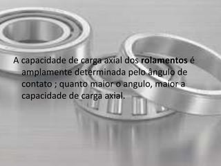A capacidade de carga axial dos rolamentos é 
amplamente determinada pelo ângulo de 
contato ; quanto maior o angulo, maior a 
capacidade de carga axial. 
 