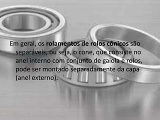 Em geral, os rolamentos de rolos cônicos são 
separáveis, ou seja, o cone, que consiste no 
anel interno com conjunto de gaiola e rolos, 
pode ser montado separadamente da capa 
(anel externo). 
 