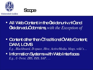 Scope All Web Content in the “leidenuniv.nl” and “leiden.edu” domains,  with the Exception of Content other than “Traditional” Web Content; DAM, LCMS E.g., Blackboard,  D-space, Hive, ActiveMedia, blogs, wiki’s… Information Systems with Web Interfaces E.g., U-Twist, ZRS, ISIS, SAP, … 