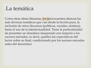 -   La temática
                            
Como otras obras literarias, los microcuentos abarcan las
más diversas temáticas que van desde la ficción pura, la
inclusión de otros discursos (políticos, sociales, etcétera),
hasta el uso de la intertextualidad. Tiene la particularidad
de presentar un desenlace inesperado con respecto a los
sucesos narrados, es decir, quiebra las expectativas del
lector sobre su final, condicionado por los sucesos narrados
antes del descenlace
 