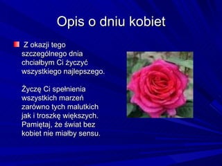 Opis o dniu kobiet Z okazji tego szczególnego dnia  chciałbym Ci życzyć wszystkiego najlepszego.  Życzę Ci spełnienia wszystkich marzeń  zarówno tych malutkich jak i troszkę większych.  Pamiętaj, że świat bez kobiet nie miałby sensu. 