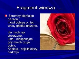 Fragment wiersza….. Skromny pierścień na dłoni,  mówi dobrze o niej,  włosy gładko ułożone,  dla mych rąk stworzone,  usta - niespokojne,  gdy moich czuje dotyk.  Kobieta - najsilniejszy narkotyk 
