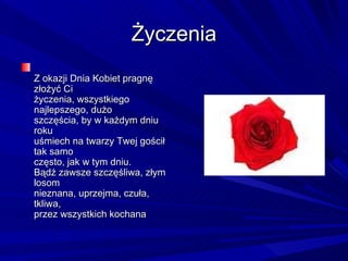 Życzenia Z okazji Dnia Kobiet pragnę złożyć Ci  życzenia, wszystkiego najlepszego, dużo  szczęścia, by w każdym dniu roku  uśmiech na twarzy Twej gościł tak samo  często, jak w tym dniu.  Bądź zawsze szczęśliwa, złym losom  nieznana, uprzejma, czuła, tkliwa,  przez wszystkich kochana 