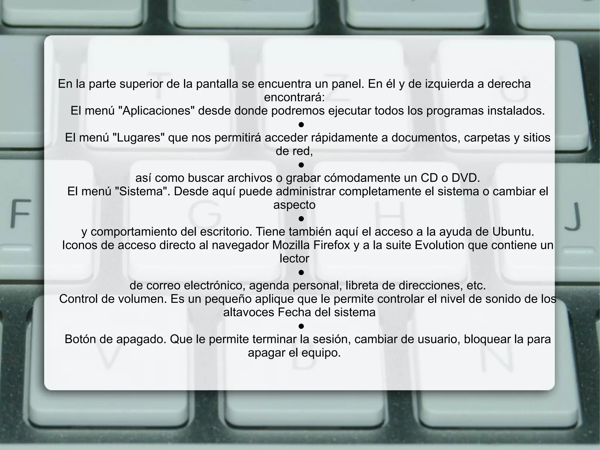 En la parte superior de la pantalla se encuentra un panel. En él y de izquierda a derecha encontrará:   El menú "Aplicaciones" desde donde podremos ejecutar todos los programas instalados.   ●   El menú "Lugares" que nos permitirá acceder rápidamente a documentos, carpetas y sitios de red,   ●   así como buscar archivos o grabar cómodamente un CD o DVD.   El menú "Sistema". Desde aquí puede administrar completamente el sistema o cambiar el aspecto   ●   y comportamiento del escritorio. Tiene también aquí el acceso a la ayuda de Ubuntu.   Iconos de acceso directo al navegador Mozilla Firefox y a la suite Evolution que contiene un lector   ●   de correo electrónico, agenda personal, libreta de direcciones, etc.   Control de volumen. Es un pequeño aplique que le permite controlar el nivel de sonido de los   altavoces Fecha del sistema   ●   Botón de apagado. Que le permite terminar la sesión, cambiar de usuario, bloquear la para apagar el equipo. 