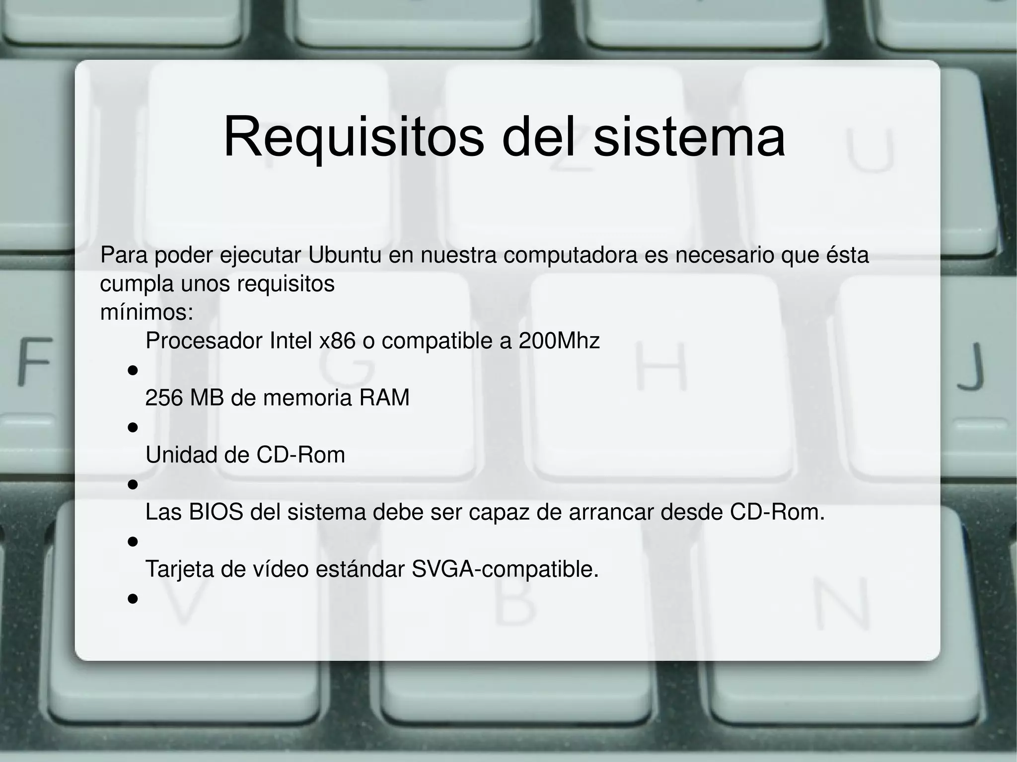 Requisitos del sistema Para poder ejecutar Ubuntu en nuestra computadora es necesario que ésta cumpla unos requisitos mínimos: Procesador Intel x86 o compatible a 200Mhz ● 256 MB de memoria RAM ● Unidad de CD-Rom ● Las BIOS del sistema debe ser capaz de arrancar desde CD-Rom. ● Tarjeta de vídeo estándar SVGA-compatible. ● 
