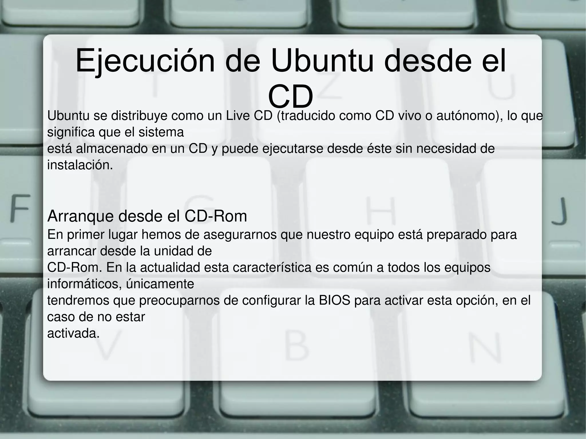 Ejecución de Ubuntu desde el CD Ubuntu se distribuye como un Live CD (traducido como CD vivo o autónomo), lo que significa que el sistema está almacenado en un CD y puede ejecutarse desde éste sin necesidad de instalación. Arranque desde el CD-Rom En primer lugar hemos de asegurarnos que nuestro equipo está preparado para arrancar desde la unidad de CD-Rom. En la actualidad esta característica es común a todos los equipos informáticos, únicamente tendremos que preocuparnos de configurar la BIOS para activar esta opción, en el caso de no estar activada. 