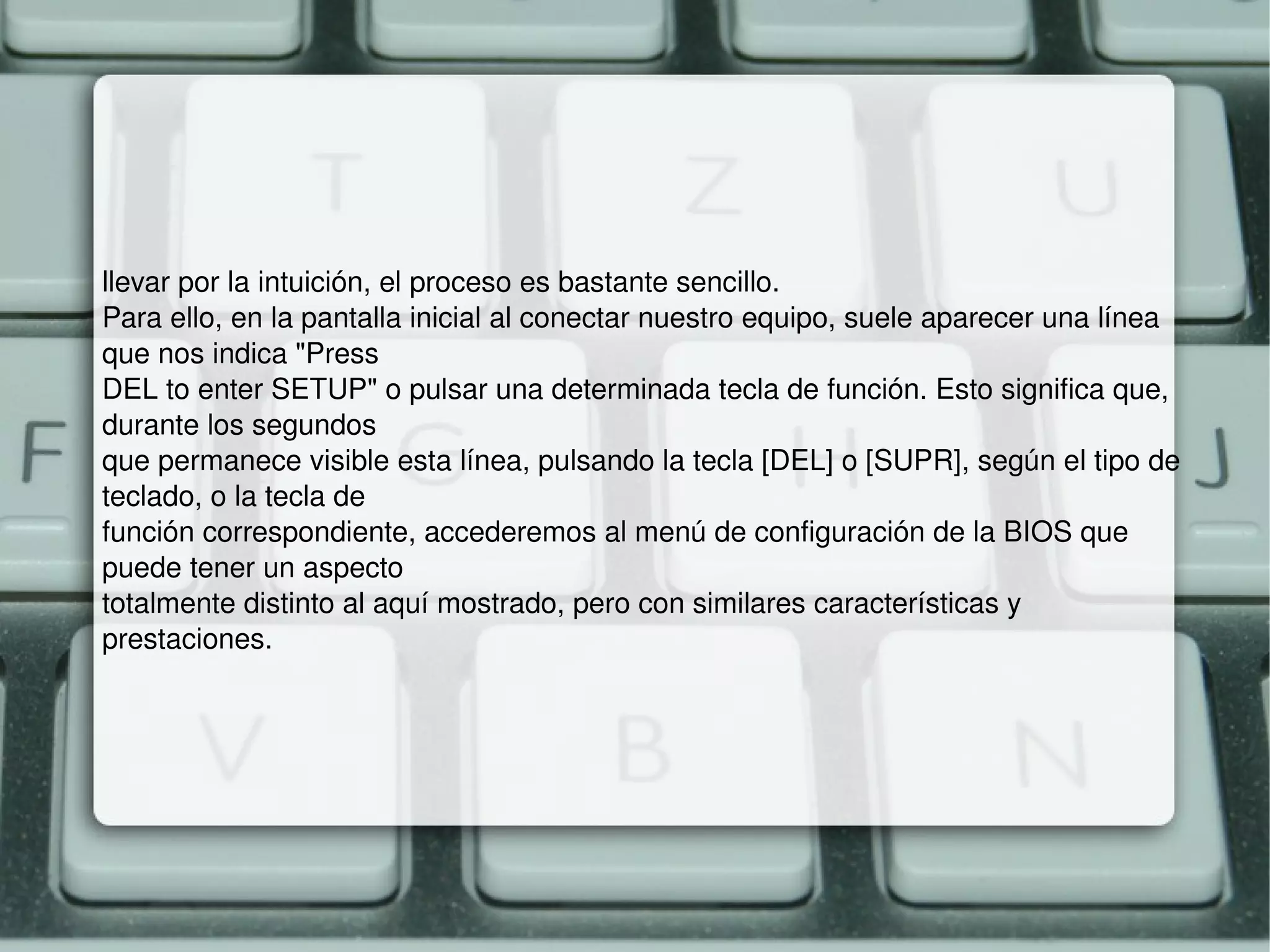 llevar por la intuición, el proceso es bastante sencillo. Para ello, en la pantalla inicial al conectar nuestro equipo, suele aparecer una línea que nos indica "Press DEL to enter SETUP" o pulsar una determinada tecla de función. Esto significa que, durante los segundos que permanece visible esta línea, pulsando la tecla [DEL] o [SUPR], según el tipo de teclado, o la tecla de función correspondiente, accederemos al menú de configuración de la BIOS que puede tener un aspecto totalmente distinto al aquí mostrado, pero con similares características y prestaciones. 
