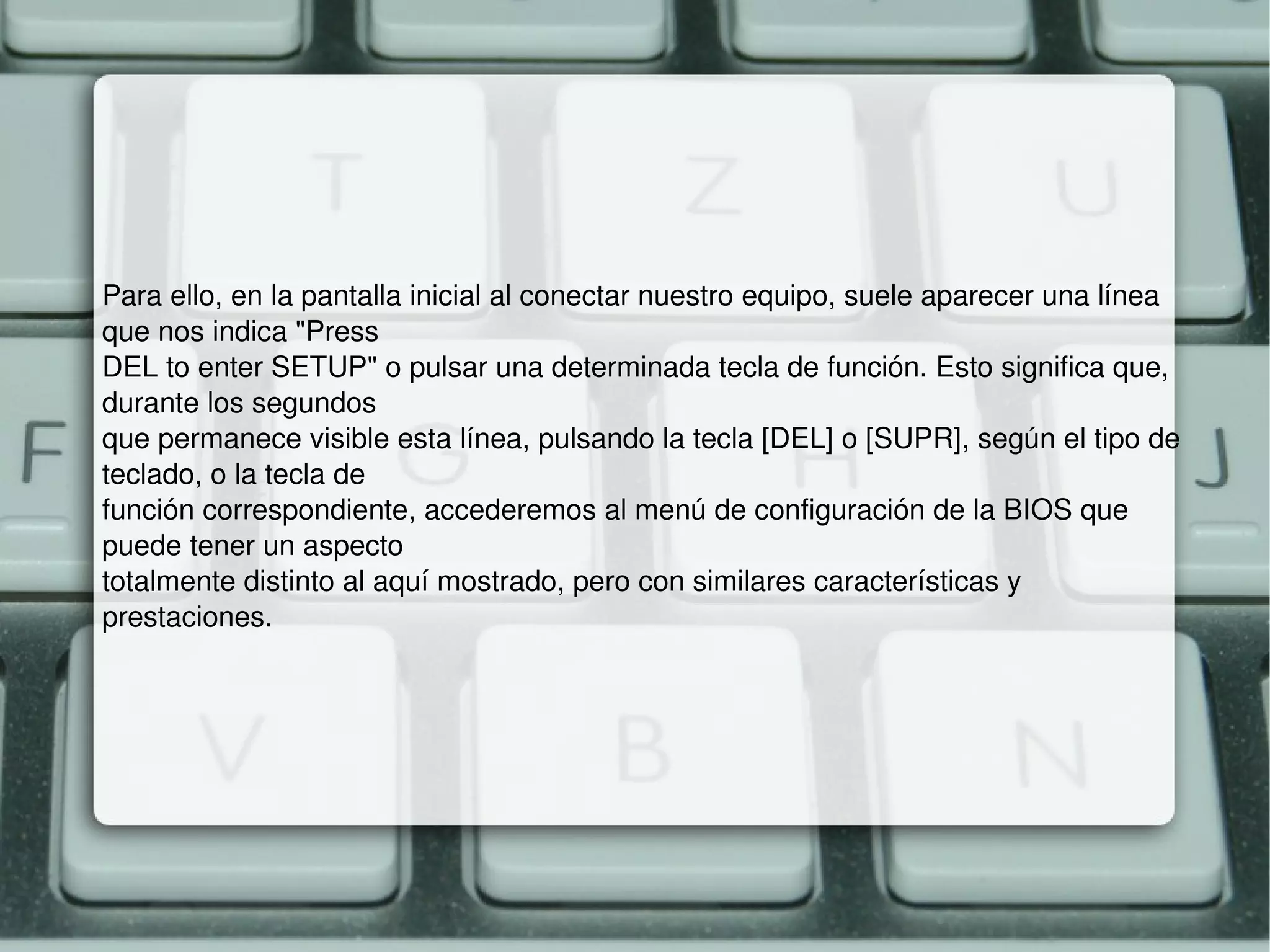 Para ello, en la pantalla inicial al conectar nuestro equipo, suele aparecer una línea que nos indica "Press DEL to enter SETUP" o pulsar una determinada tecla de función. Esto significa que, durante los segundos que permanece visible esta línea, pulsando la tecla [DEL] o [SUPR], según el tipo de teclado, o la tecla de función correspondiente, accederemos al menú de configuración de la BIOS que puede tener un aspecto totalmente distinto al aquí mostrado, pero con similares características y prestaciones. 