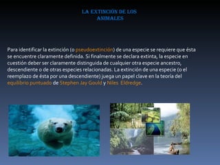 la extinción de los  animales Para identificar la extinción (o  pseudoextinción ) de una especie se requiere que ésta se encuentre claramente definida. Si finalmente se declara extinta, la especie en cuestión deber ser claramente distinguida de cualquier otra especie ancestro, descendiente o de otras especies relacionadas. La extinción de una especie (o el reemplazo de ésta por una descendiente) juega un papel clave en la teoría del  equilibrio puntuado  de  Stephen Jay Gould  y  Niles  Eldredge . 
