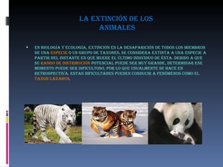 la extinción de los  animales En biología y ecología, extinción es la desaparición de todos los miembros de una  especie  o un grupo de taxones. Se considera extinta a una especie a partir del instante en que muere el último individuo de ésta. Debido a que su  rango de distribución  potencial puede ser muy grande, determinar ese momento puede ser dificultoso, por lo que usualmente se hace en retrospectiva. Estas dificultades pueden conducir a fenómenos como el  Taxon Lazarus , 