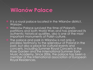 It  is a royal palace located in the  Wilanów  district,   Warsaw. Wilanów Palace survived the time of Poland's partitions and both World Wars and has preserved its authentic historical qualities, also is one of the most important monuments of Polish culture. The palace and park in Wilanów is not only a priceless testimony to the splendour of Poland in the past, but also a place for cultural events and concerts, including Summer Royal Concerts in the Rose Garden and the International Summer Early Music Academy. Since 2006, the palace has been a member of the international association of European Royal Residences. 
