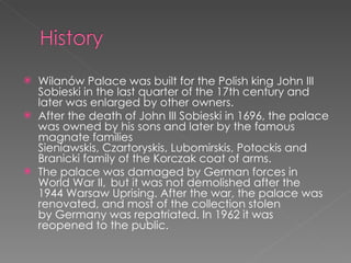 Wilanów Palace was built for the Polish king John III Sobieski in the last quarter of the 17th century and later was enlarged by other owners. After the death of John III Sobieski in 1696, the palace was owned by his sons and later by the famous magnate families Sieniawskis, Czartoryskis, Lubomirskis, Potockis and Branicki family of the Korczak coat of arms. The palace was damaged by German forces in World War II,  but it was not demolished after the 1944 Warsaw Uprising. After the war, the palace was renovated, and most of the collection stolen by Germany was repatriated. In 1962 it was reopened to the public. 